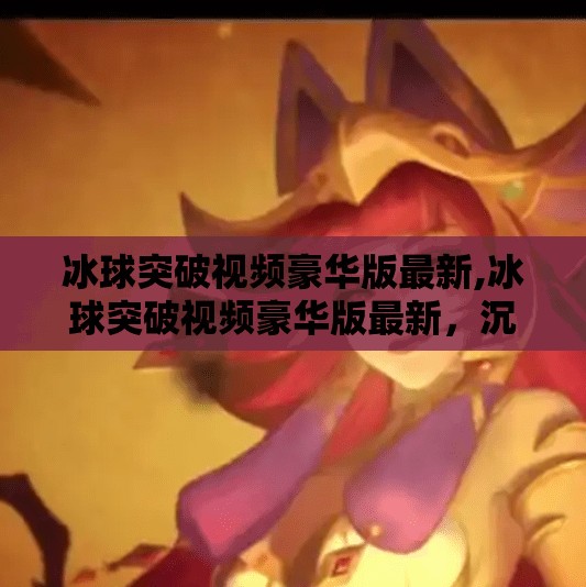 冰球突破视频豪华版最新,冰球突破视频豪华版最新，沉浸式体验与玩法升级，你不可错过的电竞新宠！