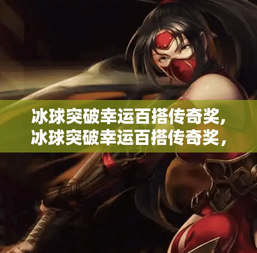 冰球突破幸运百搭传奇奖,冰球突破幸运百搭传奇奖，一场数字与激情的完美碰撞！