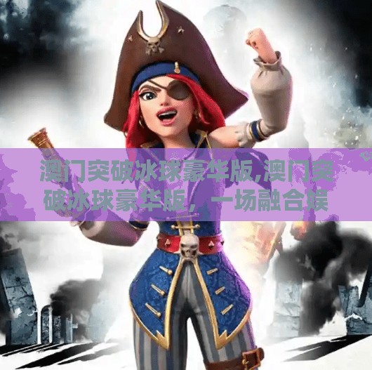 澳门突破冰球豪华版,澳门突破冰球豪华版，一场融合娱乐与极限的跨界盛宴