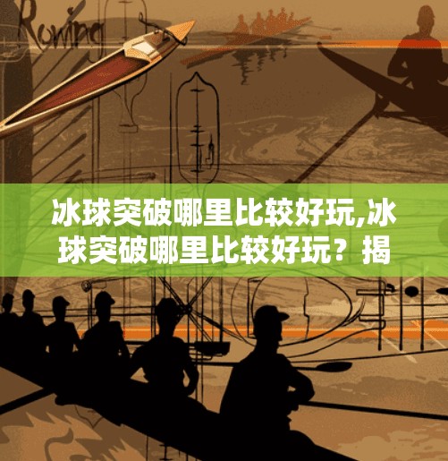 冰球突破哪里比较好玩,冰球突破哪里比较好玩？揭秘国内最值得一试的冰球运动圣地！