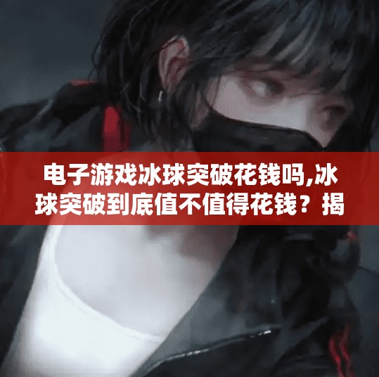 电子游戏冰球突破花钱吗,冰球突破到底值不值得花钱？揭秘这款热门电子游戏的真面目！