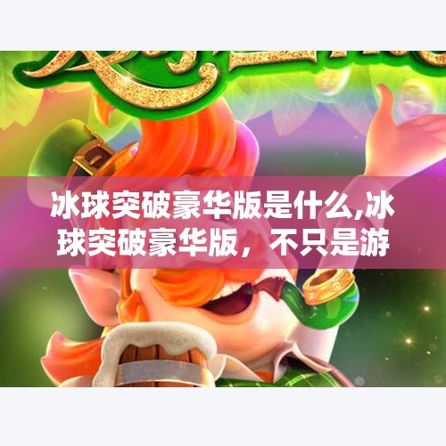 冰球突破豪华版是什么,冰球突破豪华版，不只是游戏，更是沉浸式竞技体验的升级革命！