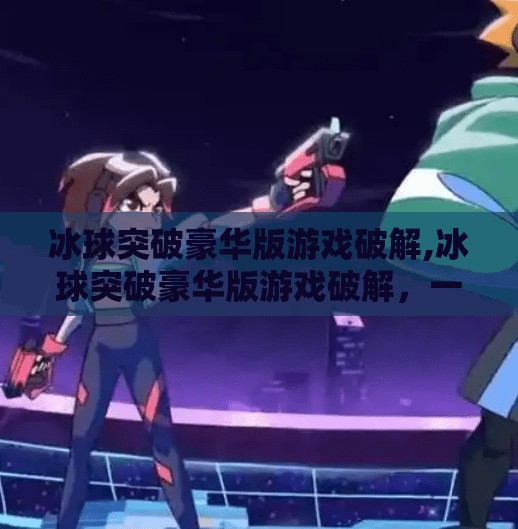 冰球突破豪华版游戏破解,冰球突破豪华版游戏破解，一场关于娱乐与风险的深度剖析