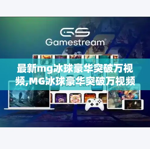 最新mg冰球豪华突破万视频,MG冰球豪华突破万视频引爆全网！这波操作让体育迷集体破防，原来电竞也能这么燃！