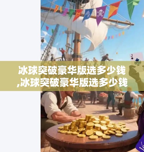 冰球突破豪华版选多少钱,冰球突破豪华版选多少钱？揭秘背后的投资逻辑与性价比真相！